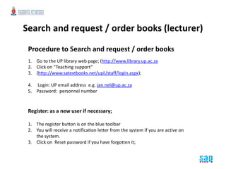 Search and request / order books (lecturer) 
Procedure to Search and request / order books 
1. Go to the UP library web page; (http://www.library.up.ac.za 
2. Click on “Teaching support” 
3. (http://www.satextbooks.net/upii/staff/login.aspx); 
4. Login: UP email address e.g. jan.nel@up.ac.za 
5. Password: personnel number 
Register: as a new user if necessary; 
1. The register button is on the blue toolbar 
2. You will receive a notification letter from the system if you are active on 
the system. 
3. Click on Reset password if you have forgotten it; 
 