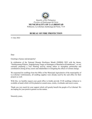 Republic of the Philippines
Province of Zamboanga del Norte
MUNICIPALITY OF LA LIBERTAD
Poblacion, La Libertad, Zamboanga del Norte, 7119
BUREAU OF FIRE PROTECTION
11 July 2022
Dear
Greetings of peace and prosperity!
In celebration of the National Disaster Resilience Month (NDRM) 2022 with the theme,
“Sambayanang Pilipino, Nagkakaisang Tungo sa Katatagan at Maunlad na Kinabukasan”, we are
currently preparing a Tree Planting activity among others to strengthen partnership and
coordination among all key actors and stakeholders in mitigating the effects of climate change.
We requested for seedlings from the Office of the Municipal Agriculturist of the municipality of
La Libertad. Unfortunately, all seedling supplies were already used by the said office for their
projects as well.
With this, we humbly request your good office to kindly provide 35-40 seedlings (whatever is
available at hand) which will be planted at coastal areas, creeks, riverbanks and reserve areas.
Thank you very much for your support which will greatly benefit the people of La Libertad. We
are hoping for your positive gesture on this matter.
Sincerely yours,
 