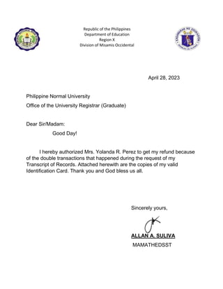 Republic of the Philippines
Department of Education
Region X
Division of Misamis Occidental
April 28, 2023
Philippine Normal University
Office of the University Registrar (Graduate)
Dear Sir/Madam:
Good Day!
I hereby authorized Mrs. Yolanda R. Perez to get my refund because
of the double transactions that happened during the request of my
Transcript of Records. Attached herewith are the copies of my valid
Identification Card. Thank you and God bless us all.
Sincerely yours,
ALLAN A. SULIVA
MAMATHEDSST
 