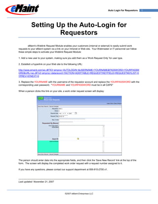 Auto Login for Requestors      1




            Setting Up the Auto-Login for
                     Requestors
         eMaint’s Weblink Request Module enables your customers (internal or external) to easily submit work
requests to your eMaint system via a link on your Intranet or Web site. Your Webmaster or IT personnel can follow
these simple steps to activate your Weblink Request Module:

1. Add a new user to your system, making sure you add them as a ‘Work Request Only’ for user type.

2. Establish a hyperlink on your Web site to the following URL:

http://www.emaint.com/wc.dll?X3~emproc~AUTOLOGIN~&USERNAME=YOURNAME&PASSWORD=YOURPASSW
ORD&URL=wc.dll?x3~emproc~datarecord~!!ACTION=ADD!!TABLE=REQUEST!!KEYFIELD=REQUESTNO!!LIST=0
!!PREV=0!!NEXT=0

3. Replace the YOURNAME with the username of the requestor account and replace the YOURPASSWORD with the
corresponding user password. *YOURNAME and YOURPASSWORD must be in all CAPS*

When a person clicks this link on your site, a work order request screen will display:




The person should enter data into the appropriate fields, and then click the ‘Save New Record’ link at the top of the
form. The screen will display the completed work order request with a request number assigned to it.

If you have any questions, please contact our support department at 856-810-2700 x1.




Last updated: November 21, 2007




                                              ©2007 eMaint Enterprises LLC