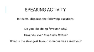 SPEAKING ACTIVITY
In teams, disscuss the following questions.
Do you like doing favours? Why?
Have you ever asked any favour?
What is the strangest favour someone has asked you?
 