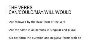 THE VERBS
CAN/COULD/MAY/WILL/WOULD
•Are followed by the base form of the verb
•Are the same in all persons in singular and plural
•Do not form the question and negative forms with do
 