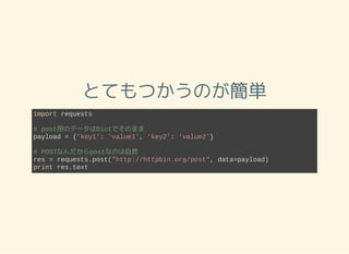 とてもつかうのが簡単
import requests
# post用のデータはDictでそのまま
payload = {'key1': 'value1', 'key2': 'value2'}
# POSTなんだからpostなのは自然
res = requests.post("http://httpbin.org/post", data=payload)
print res.text
 