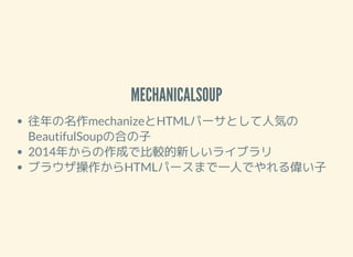MECHANICALSOUP
往年の名作mechanizeとHTMLパーサとして人気の
BeautifulSoupの合の子
2014年からの作成で比較的新しいライブラリ
ブラウザ操作からHTMLパースまで一人でやれる偉い子
 