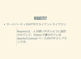 REQUESTS?
サードパーティのHTTPクライアントライブラリ
Requestsは、人が使いやすいように設計
されていて、Pythonで書かれている
Apache2 Licensed ベースのHTTPライブラ
リです。
 