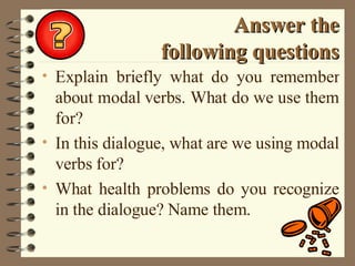 Answer the following questions Explain briefly what do you remember about modal verbs. What do we use them for? In this dialogue, what are we using modal verbs for? What health problems do you recognize in the dialogue? Name them. 