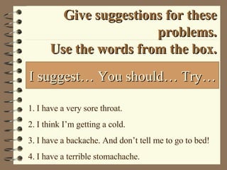 Give suggestions for these problems. Use the words from the box. I have a very sore throat. I think I’m getting a cold. I have a backache. And don’t tell me to go to bed! I have a terrible stomachache. I suggest… You should… Try… 