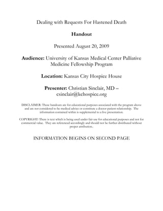 Dealing with Requests For Hastened Death Handout Presented August 20, 2009 Audience: University of Kansas Medical Center Palliative Medicine Fellowship Program Location: Kansas City Hospice House Presenter: Christian Sinclair, MD – csinclair@kchospice.org DISCLAIMER: These handouts are for educational purposes associated with the program above and are not considered to be medical advice or constitute a doctor-patient relationship.  The information contained within is supplemental to a live presentation.   COPYRIGHT: There is text which is being used under fair use for educational purposes and not for commercial value.  They are referenced accordingly and should not be further distributed without proper attribution.. INFORMATION BEGINS ON SECOND PAGEDealing With Requests For Hastened Death Handout – Page 1/2 Created by: Christian Sinclair, MD – csinclair@kchospice.org Objectives Gain a clear understanding of the various terms used when referring to hastened death Define the characteristics of patients requesting hastened death Comprise a professional strategy in responding to requests for hastened death Definitions: Medically Hastened Death Physician Assisted Suicide/Death A consenting patient self-administering a lethal dose of medication prescribed by a physician with the intent of hastening death via the medication. Euthanasia A medical professional (doctor or nurse) administering a lethal dose of medication to a consenting patient with the intent of hastening death via the medication. Legality in the United States PAS/PAD Illegal in all US States and Territories except:  Legal by voter initiative in Oregon since 1994, enacted in 1996 Legal by voter initiative in Washington since 2008, enacted in 2009 Legal by court ruling in Montana since 2008 Euthanasia  Illegal in all US States and Territories Demographics and Stats1 401 deaths since 1998 (OR) 0.1% of OR deaths 47% female 46% Married 67% Some college or higher Age Median 70 Age Range (25-96) 83% cancer 87% hospice Losing Autonomy 90% Poor Pain Control 24% Strategy for Medical Staff in Dealing with Requests for Hastened Death2 ,[object Object]