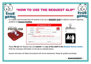 “HOW TO USE THE REQUEST SLIP”
It is highly recommended that all students must use a REQUEST SLIP to address concerns regarding
problems on Campus facilities.
Please fill out the Request Slip and submit it to any of the staff in the Student Service Center.
Write the necessary information on the slip as indicated above.
Anyone who does not follow the protocol will not be entertained. Please be guided accordingly.
- MANAGEMENT -
 