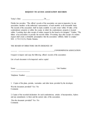 REQUEST TO ACCESS ASSOCIATION RECORDS
Today’s Date: _______________________, 20____.
Florida law provides: “The official records of the association are open to inspection by any
association member or the authorized representative of such member at all reasonable times.
The records of the association shall be made available to a unit owner within 45 miles of the
condominium property or within the county in which the condominium property is located
within 5 working days after receipt of written request by the board or its designee.” Further, “The
failure of an association to provide the records within 10 working days after receipt of a written
request shall create a rebuttable presumption that the association willfully failed to comply.”
SEE: § 718.111(12), Florida Statutes.
THE BOARD OF DIRECTORS OR ITS DESIGNEE OF
_______ ________________________________________CONDOMINIUM ASSOCIATION:
I request to inspect and copy the following official records of the association:
List of each document to be inspected and/or copied
Name : ___________________________________________ Unit Number:
_____________________
Telephone Number: ____________________________________________________
1. Copies of the plans, permits, warranties and other items provided by the developer.
Was the document provided? Yes / No
Comments
2. Copies of the recorded declaration for each condominium, articles of incorporation, bylaws
and any amendments to them and the current rules of the association.
Was the document provided? Yes / No
Comments
 