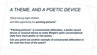 A THEME, AND A POETIC DEVICE
“[She] having eight children
and little opportunity for painting pictures”
“Painting pictures” is consonantal alliteration, a poetic sound
device or musical device to make Wright’s plain conversational
style here more poetic or into poetry.
Can you point out another example of consonantal alliteration in
the next two lines of the poem?
 