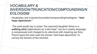 VOCABULARY &
INVERSION/TRUNCATION/COMPOUNDING/N
EOLOGISM
• Vocabulary and inversion/truncation/compounding/neologism: “last-
hope alpenstock.”
The poet would say in prose “the (second) daughter threw in a
walking stick (alpenstock) as a last hope”, but as in poetry language
is compressed and charged to its uttermost with meaning (as Ezra
Pound says) the poet uses the phrase “last-hope alpenstock” to
convey the tension of the moment.
 