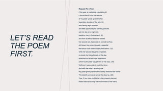 LET’S READ
THE POEM
FIRST.
Request To A Year
If the year is meditating a suitable gift,
I should like it to be the attitude
of my great- great- grandmother,
legendary devotee of the arts, (4)
who having eight children
and little opportunity for painting pictures,
sat one day on a high rock
beside a river in Switzerland (8)
and from a difficult distance viewed
her second son, balanced on a small ice flow,
drift down the current toward a waterfall
that struck rock bottom eighty feet below, (12)
while her second daughter, impeded,
no doubt, by the petticoats of the day,
stretched out a last-hope alpenstock
(which luckily later caught him on his way). (16)
Nothing, it was evident, could be done;
And with the artist’s isolating eye
My great-great-grandmother hastily sketched the scene.
The sketch survives to prove the story by. (20)
Year, if you have no Mother’s day present planned,
Reach back and bring me the firmness of her hand.
 
