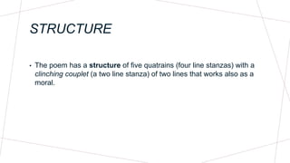 STRUCTURE
• The poem has a structure of five quatrains (four line stanzas) with a
clinching couplet (a two line stanza) of two lines that works also as a
moral.
 