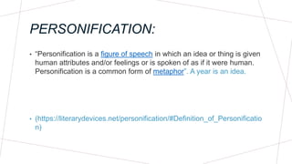 PERSONIFICATION:
• “Personification is a figure of speech in which an idea or thing is given
human attributes and/or feelings or is spoken of as if it were human.
Personification is a common form of metaphor”. A year is an idea.
• (https://literarydevices.net/personification/#Definition_of_Personificatio
n)
 