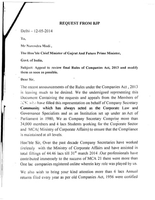 REQUEST FROM BJP
Dellii - 12-05-2014

hll1. N;~~*crltlr.aModi ,
l'he l-lon'ble Chief Minister of Gujrat And Future Prime Minister,
Govt. of India,
Subject: Appeal to review final Rules of Companies Act, 2013 and modif'y
thc~nas soon as possible.
i
1 D c ~ I -Sir,
The recent announcements of the Rules under the Compaliies Act ,20 13
is leaving ~ n ~ ~ c bto be desired. We the undersigned representing this
Document Contai~iiiigthe requests and appeals from the Members of
;s'% 1:. Imm s filled this representation on behalf of Compaliy Secl-etasy
Community *hich has always acted as the Corporate Law and
Governance Specialists and as an Institution set up under an Act of
Pa~,liamentin 1980, We as Company Secretary Comprise more than
34,000 members and 4 lacs Students porking for the cordorate Sector
and MCA( Ministry of Corporate Affairs) to ensure that the Coinpliance
is mainlai~ledat all levels.
l-ion'ble Sir, Over the past decade Company Secretaries have worked
~il.elessJy wilh the Ministry of Corporate Affairs and have assisted in
total lillings of 44.46 lacs till 3 1'' march 2014 .Our professiolials have
conlsibuted im~lienselyto the success of MCA 21 there were more than
One lac companies registered online wherein key role was played by us.
We also wish to bring your kind attention more than 6 lacs Anllual
ret~~rlis1-1led every year as per old Companies Act, 1956 were certified
 