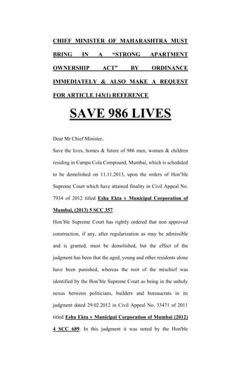 CHIEF MINISTER OF MAHARASHTRA MUST
BRING

IN

OWNERSHIP

A

“STRONG

ACT”

BY

APARTMENT
ORDINANCE

IMMEDIATELY & ALSO MAKE A REQUEST
FOR ARTICLE 143(1) REFERENCE

SAVE 986 LIVES
Dear Mr Chief Minister,
Save the lives, homes & future of 986 men, women & children
residing in Campa Cola Compound, Mumbai, which is scheduled
to be demolished on 11.11.2013, upon the orders of Hon’ble
Supreme Court which have attained finality in Civil Appeal No.
7934 of 2012 titled Esha Ekta v Municipal Corporation of
Mumbai, (2013) 5 SCC 357.
Hon’ble Supreme Court has rightly ordered that non approved
construction, if any, after regularization as may be admissible
and is granted, must be demolished, but the effect of the
judgment has been that the aged, young and other residents alone
have been punished, whereas the root of the mischief was
identified by the Hon’ble Supreme Court as being in the unholy
nexus between politicians, builders and bureaucrats in its
judgment dated 29.02.2012 in Civil Appeal No. 33471 of 2011
titled Esha Ekta v Municipal Corporation of Mumbai (2012)
4 SCC 689. In this judgment it was noted by the Hon'ble

 