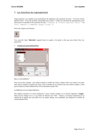 Cours ACCESS Les requêtes
Page 10 sur 17
5. Les fonctions de regroupement
Jusqu'à présent, nos requêtes nous permettaient de répondre à des questions du type : "Liste des clients
habitant Paris", "Liste des produits commandés par le client 1". Grâce aux fonctions de regroupement, nous
allons pouvoir répondre à des questions du type : "Combien de clients habitent Paris ?" ou
"Pour combien à commandé chaque client ?".
Pour cela, cliquez sur le bouton :
Une nouvelle ligne "Opération" apparaît dans la requête, c'est grâce à elle que nous allons faire nos
opérations.
1- Combien de clients habitent Paris
Qu'y-a-t-il de différent ?
Nous avons deux champs : nous allons compter le nombre de clients, chaque client a un numéro, on insère
donc dans la requête le numéro de client, c'est le nombre de ces numéros que nous allons compter, il faut
qu'on compte les clients habitant Paris, d'où le deuxième champ Ville.
La différence est sur la ligne Opération :
Elle indique comment va se faire l'opération, si nous voulons compter, on va choisir l'opération "compte".
Dans tous les champs où il y a un critère de sélection (ici Ville = "Paris"), on choisira l'opération où. Le
résultat de la requête sera une table avec un unique champ, non modifiable, qui indiquera le nombre de
clients habitant Paris.
 