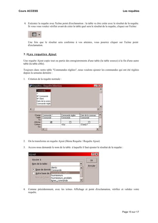 Cours ACCESS Les requêtes
Page 15 sur 17
4. Exécutez la requête avec l'icône point d'exclamation : la table va être créée avec le résultat de la requête.
Si vous vous voulez vérifier avant de créer la table quel sera le résultat de la requête, cliquez sur l'icône:
Une fois que le résultat sera conforme à vos attentes, vous pourrez cliquer sur l'icône point
d'exclamation.
7.2Les requêtes Ajout
Une requête Ajout copie tout ou partie des enregistrements d'une table (la table source) à la fin d'une autre
table (la table cible).
Toujours dans notre table "Commandes réglées", nous voulons ajouter les commandes qui ont été réglées
depuis la semaine dernière :
1. Création de la requête normale :
2. On la transforme en requête Ajout (Menu Requête / Requête Ajout)
3. Access nous demande le nom de la table à laquelle il faut ajouter le résultat de la requête :
4. Comme précédemment, avec les icônes Affichage et point d'exclamation, vérifiez et validez votre
requête.
 