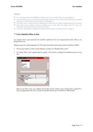 Cours ACCESS Les requêtes
Page 16 sur 17
Attention :
?? Les enregistrements sont COPIES de la table source vers la table cible et non pas déplacés.
?? Les deux tables doivent avoir des noms de champs identiques (et les mêmes types de données), les deux
structures ne doivent pas nécessairement être identiques.
?? Si la table source comporte plus de champs que la table cible, les champs supplémentaires sont ignorés
?? Si la table source comporte moins de champs que la table cible, les champs dont les noms sont
identiques sont copiés, les autres sont laissés vides.
?? Access ne copie QUE les champs que vous avez déclarés dans la requête (d'ou le champ *)
7.3 Les requêtes Mise à Jour
Les requêtes mise à jour permettent de modifier rapidement tous les enregistrements d'une table ou un
groupe d'entre eux :
Supposons que l'on veuille augmenter de 10% le prix des produits dont le prix actuel est inférieur à 1000 F.
1. On crée une requête, et dans le menu Requête, on clique sur "Requête Mise à Jour"
2. Un champ "Mise à jour" apparaît dans la requête, c'est là qu'on va indiquer la modification qui va avoir
lieu :
Dans la case Mise à Jour, on a indiqué, qu'à la place du prix unitaire, nous voulions [prix_unitaire]*1.1
(soit une augmentation de 10%), ceci pour les produits dont le prix est inférieur à 1000 (critère).
 