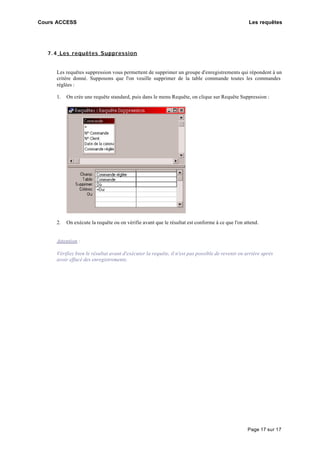 Cours ACCESS Les requêtes
Page 17 sur 17
7.4 Les requêtes Suppression
Les requêtes suppression vous permettent de supprimer un groupe d'enregistrements qui répondent à un
critère donné. Supposons que l'on veuille supprimer de la table commande toutes les commandes
réglées :
1. On crée une requête standard, puis dans le menu Requête, on clique sur Requête Suppression :
2. On exécute la requête ou on vérifie avant que le résultat est conforme à ce que l'on attend.
Attention :
Vérifiez bien le résultat avant d'exécuter la requête, il n'est pas possible de revenir en arrière après
avoir effacé des enregistrements.
 