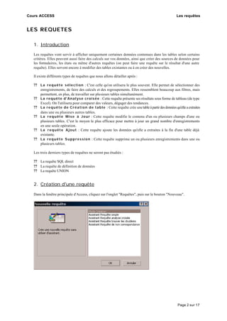 Cours ACCESS Les requêtes
Page 2 sur 17
LES REQUETES
1. Introduction
Les requêtes vont servir à afficher uniquement certaines données contenues dans les tables selon certains
critères. Elles peuvent aussi faire des calculs sur vos données, ainsi que créer des sources de données pour
les formulaires, les états ou même d'autres requêtes (on peut faire une requête sur le résultat d'une autre
requête). Elles servent encore à modifier des tables existantes ou à en créer des nouvelles.
Il existe différents types de requêtes que nous allons détailler après :
?? La requête sélection : C'est celle qu'on utilisera le plus souvent. Elle permet de sélectionner des
enregistrements, de faire des calculs et des regroupements. Elles ressemblent beaucoup aux filtres, mais
permettent, en plus, de travailler sur plusieurs tables simultanément.
?? La requête d'Analyse croisée : Cette requête présente ses résultats sous forme de tableau (de type
Excel). On l'utilisera pour comparer des valeurs, dégager des tendances.
?? La requête de Création de table : Cette requête crée unetableàpartirdesdonnéesqu'elleaextraites
dans une ou plusieurs autres tables.
?? La requête Mise à Jour : Cette requête modifie le contenu d'un ou plusieurs champs d'une ou
plusieurs tables. C'est le moyen le plus efficace pour mettre à jour un grand nombre d'enregistrements
en une seule opération.
?? La requête Ajout : Cette requête ajoute les données qu'elle a extraites à la fin d'une table déjà
existante.
?? La requête Suppression : Cette requête supprime un ou plusieurs enregistrements dans une ou
plusieurs tables.
Les trois derniers types de requêtes ne seront pas étudiés :
?? La requête SQL direct
?? La requête de définition de données
?? La requête UNION
2. Création d'une requête
Dans la fenêtre principale d'Access, cliquez sur l'onglet "Requêtes", puis sur le bouton "Nouveau".
 
