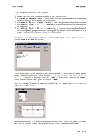 Cours ACCESS Les requêtes
Page 3 sur 17
Access nous propose 5 façons de créer une requête :
?? Mode création : nous allons créer la requête de A à Z par nous-mêmes
?? Assistant de Requête simple : Crée une requête simple sur une ou plusieurs tables, on pourra, dans
cette requête simple, faire des calculs, des regroupements.
?? Assistant de Requête d'analyse croisée : Aide à la création d'une requête d'analyse croisée
?? Assistant de Requête trouver les doublons :Localiselesenregistrementsdoublonsdansunetable
ou une requête.
?? Assistant de Requête de non-correspondance :Localiselesenregistrementsd'unetableauxquels
ne correspond aucun autre enregistrement d'une autre table. On peut, par exemple, utiliser un tel type de
requête pour localiser les clients qui n'ont pas passé de commande.
Comme nous ne reculons pas devant l'effort, nous allons créer les requêtes par nous même, nous cliquons
donc sur Mode Création, puis, sur OK :
Access nous affiche la liste des tables de la base. Nous choisissons ici les tables sur lesquelles vont porter la
requête. Nous allons prendre pour exemple la requête "liste des clients habitant la ville
de Paris". La requête va donc porter sur la table "Clients", on la sélectionne, et on clique sur "Ajouter",
comme il n'y a aucune autre table à ajouter, on clique sur "Fermer".
Notez qu'on peut aussi faire porter la requête sur le résultat d'une autre requête, dans ce cas, on choisira la
requête dans l'onglet "Requête".
Dans la partie supérieure de la fenêtre se trouvent la ou les tables avec la listes de leur champs, c'est sur ces
tables que vont porter les requêtes. Dans la partie inférieure, se trouve la description de la requête.
 
