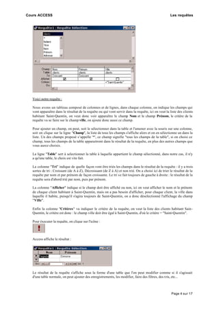 Cours ACCESS Les requêtes
Page 4 sur 17
Voici notre requête :
Nous avons un tableau composé de colonnes et de lignes, dans chaque colonne, on indique les champs qui
vont apparaître dans le résultat de la requête ou qui vont servir dans la requête, ici on veut la liste des clients
habitant Saint-Quentin, on veut donc voir apparaître le champ Nom et le champ Prénom, le critère de la
requête va se faire sur le champ ville, on ajoute donc aussi ce champ.
Pour ajouter un champ, on peut, soit le sélectionner dans la table et l'amener avec la souris sur une colonne,
soit on clique sur la ligne "Champ", la liste de tous les champs s'affiche alors et on en sélectionne un dans la
liste. Un des champs proposé s’appelle '*', ce champ signifie "tous les champs de la table", si on choisi ce
champ, tous les champs de la table apparaitront dans le résultat de la requête, en plus des autres champs que
vous aurez choisis.
La ligne "Table" sert à selectionner la table à laquelle appartient le champ sélectionné, dans notre cas, il n'y
a qu'une table, le choix est vite fait.
La colonne "Tri" indique de quelle façon vont être triés les champs dans le résultat de la requête : il y a trois
sortes de tri : Croissant (de A à Z), Décroissant (de Z à A) et non trié. On a choisi ici de trier le résultat de la
requête par nom et par prénom de façon croissante. Le tri se fait toujours de gauche à droite : le résultat de la
requête sera d'abord trié par nom, puis par prénom.
La colonne "Afficher" indique si le champ doit être affiché ou non, ici on veut afficher le nom et le prénom
de chaque client habitant à Saint-Quentin, mais on a pas besoin d'afficher, pour chaque client, la ville dans
laquelle il habite, puisqu'il s'agira toujours de Saint-Quentin, on a donc déselectionné l'affichage du champ
"Ville".
Enfin la colonne "Critères" va indiquer le critère de la requête, on veut la liste des clients habitant Sain-
Quentin, le critère est donc : le champ ville doit être égal à Saint-Quentin, d'où le critère = "Saint-Quentin".
Pour éxecuter la requête, on clique sur l'icône :
Access affiche le résultat :
Le résultat de la requête s'affiche sous la forme d'une table que l'on peut modifier comme si il s'agissait
d'une table normale, on peut ajouter des enregistrements, les modifier, faire des filtres, des tris, etc...
 