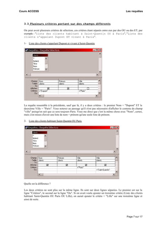 Cours ACCESS Les requêtes
Page 7 sur 17
3.3 Plusieurs critères portant sur des champs différents
On peut avoir plusieurs critères de sélection, ces critères étant séparés entre eux par des OU ou des ET, par
exemple : "liste des clients habitant à Saint-Quentin OU à Paris", "Liste des
clients s'appelant Dupont ET vivant à Paris".
1- Liste des clients s'appelant Dupont et vivant à Saint-Quentin
La requête ressemble à la précédente, sauf que là, il y a deux critères : le premier Nom = "Dupont" ET le
deuxième Ville = "Paris". Vous noterez au passage qu'il n'est pas nécessaire d'afficher le contenu du champ
"ville" puisqu'on sait que ce sera toujours Paris. Vous me direz que c'est la même chose avec "Nom", certes,
mais c'est mieux d'avoir une liste de nom + prénom qu'une seule liste de prénom.
2- Liste des clients habitant Saint-Quentin OU Paris
Quelle est la différence ?
Les deux critères ne sont plus sur la même ligne. Ils sont sur deux lignes séparées. Le premier est sur la
ligne "Critères", le second sur la ligne "Ou". Si on avait voulu ajouter un troisième critère (Liste des clients
habitant Saint-Quentin OU Paris OU Lille), on aurait ajouter le critère = "Lille" sur une troisième ligne et
ainsi de suite.
 