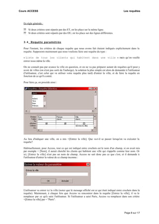 Cours ACCESS Les requêtes
Page 8 sur 17
En règle générale :
?? Si deux critères sont séparés par des ET, on les place sur la même ligne.
?? Si deux critères sont séparés par des OU, on les place sur des lignes différentes.
3.4 Requête paramétrée
Pour l'instant, les critères de chaque requête que nous avons fait étaient indiqués explicitement dans la
requête. Supposons maintenant que nous voulions faire une requête du type :
« Liste de tous les clients qui habitent dans une ville » mais qu’on veuille
entrer nous même la ville.
On ne connaît pas par avance la ville en question, et on ne va pas préparer autant de requêtes qu'il peut y
avoir de villes (on n'est pas sorti de l'auberge), la solution la plus simple est alors de demander à l'utilisateur
(l'utilisateur, c'est celui qui va utiliser votre requête plus tard) d'entrer la ville, et de faire la requête en
fonction de ce qu'il a entré.
Pour faire ça, on procède ainsi :
Au lieu d'indiquer une ville, on a mis =[Entrez la ville]. Que va-t-il se passer lorsqu'on va exécuter la
requête?
Habituellement, pour Access, tout ce qui est indiqué entre crochets est le nom d'un champ, si on avait mis
par exemple = [Nom], il aurait cherché les clients qui habitent une ville qui s'appelle comme leur nom. Or
ici, [Entrez la ville] n'est pas un nom de champ, Access ne sait donc pas ce que c'est, et il demande à
l'utilisateur d'entrer la valeur de ce champ inconnu :
L'utilisateur va entrer ici la ville (notez que le message affiché est ce qui était indiqué entre crochets dans la
requête). Maintenant, à chaque fois que Access va rencontrer dans la requête [Entrez la ville], il va le
remplacer par ce qu'à saisi l'utilisateur. Si l'utilisateur a saisi Paris, Access va remplacer dans son critère
=[Entrez la ville] par = "Paris".
 