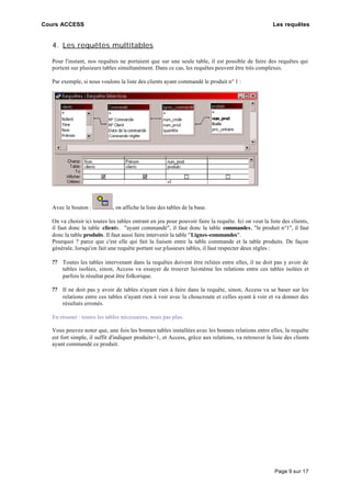Cours ACCESS Les requêtes
Page 9 sur 17
4. Les requêtes multitables
Pour l'instant, nos requêtes ne portaient que sur une seule table, il est possible de faire des requêtes qui
portent sur plusieurs tables simultanément. Dans ce cas, les requêtes peuvent être très complexes.
Par exemple, si nous voulons la liste des clients ayant commandé le produit n° 1 :
Avec le bouton : , on affiche la liste des tables de la base.
On va choisir ici toutes les tables entrant en jeu pour pouvoir faire la requête. Ici on veut la liste des clients,
il faut donc la table clients. "ayant commandé", il faut donc la table commandes, "le produit n°1", il faut
donc la table produits. Il faut aussi faire intervenir la table "Lignes-commandes".
Pourquoi ? parce que c'est elle qui fait la liaison entre la table commande et la table produits. De façon
générale, lorsqu'on fait une requête portant sur plusieurs tables, il faut respecter deux règles :
?? Toutes les tables intervenant dans la requêtes doivent être reliées entre elles, il ne doit pas y avoir de
tables isolées, sinon, Access va essayer de trouver lui-même les relations entre ces tables isolées et
parfois le résultat peut être folkorique.
?? Il ne doit pas y avoir de tables n'ayant rien à faire dans la requête, sinon, Access va se baser sur les
relations entre ces tables n'ayant rien à voir avec la choucroute et celles ayant à voir et va donner des
résultats erronés.
En résumé : toutes les tables nécessaires, mais pas plus.
Vous pouvez noter que, une fois les bonnes tables installées avec les bonnes relations entre elles, la requête
est fort simple, il suffit d'indiquer produits=1, et Access, grâce aux relations, va retrouver la liste des clients
ayant commandé ce produit.
 