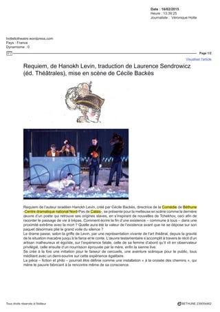 Date : 16/02/2015
Heure : 13:39:25
Journaliste : Véronique Hotte
hottellotheatre.wordpress.com
Pays : France
Dynamisme : 0
Page 1/2
Visualiser l'article
Tous droits réservés à l'éditeur BETHUNE 239054462
Requiem, de Hanokh Levin, traduction de Laurence Sendrowicz
(éd. Théâtrales), mise en scène de Cécile Backès
Requiem de l’auteur israélien Hanokh Levin, créé par Cécile Backès, directrice de la Comédie de Béthune
-Centre dramatique national Nord-Pas de Calais-, se présente pour la metteuse en scène comme la dernière
œuvre d’un poète qui retrouve ses origines slaves, en s’inspirant de nouvelles de Tchekhov, ceci afin de
raconter le passage de vie à trépas. Comment écrire la fin d’une existence – commune à tous – dans une
proximité extrême avec la mort ? Quelle aura été la valeur de l’existence avant que ne se dépose sur son
paquet désormais plié le grand voile du silence ?
Le drame passe, selon la griffe de Levin, par une représentation vivante de l’art théâtral, depuis la gravité
de la situation macabre jusqu’à la farce et le conte. L’œuvre testamentaire s’accomplit à travers le récit d’un
artisan malheureux et égoïste, sur l’expérience fatale, celle de sa femme d’abord qu’il vit en observateur
privilégié, celle ensuite d’un nourrisson éprouvée par la mère, enfin la sienne live.
Se crée à la fois une initiation pour le faiseur de cercueils, une aventure scénique pour le public, tous
méditant avec un demi-sourire sur cette expérience égalitaire.
La pièce – fiction et philo – pourrait être définie comme une installation « à la croisée des chemins », qui
mène le pauvre fabricant à la rencontre même de sa conscience.
 