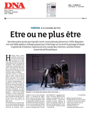 Date : 17 MARS 15
Pays : France
Périodicité : Quotidien
OJD : 163692
Journaliste : C. Schneider
Page 1/1
3975f5465c10610ca2ae4004c406d5420d97066be1115fc
BETHUNE 8506633400504Tous droits réservés à l'éditeur
THÉÂTRE A la Comédie de l'Est
Etre oune plus être
DernièrepièceécriteparHanokhLevin,mortprématurémenten1999,Requiem
est unefable poético-métaphysique qui s'interroge surlavie etle passage àtrépas.
InspiréedeTchékhov,l'œuvreestàlacroiséedeschemins,àlafoisfiction
etpenséephilosophique.
H
anokh Levin, auteur
israélien, retrouve à la
fin de sa vie ses origi-
nes slaves, en s'inspi-
rant pour l'écriture de sa der-
nière pièce de trois nouvelles de
Tchékhov. Trois nouvelles do-
minées par la thématique de la
mort, mais que Levin transcen-
de en une œuvre où il lui fait
côtoyer le rire, l'héroïque ; où le
trivial se mêle au sublime.
Comment écrire la rencontre
avec la mort? C'est ici que le
poète se lance un défi, en osant
écrire une pièce « à la croisée
des chemins », à la fois fiction
et propos philosophique. La
pensée se fait libre, traversant
le récit de scènes farcesques ou
dramatiques, mêlant les genres
pour composer un texte aux ré-
sonances mystiques. Le texte
est aussi au croisement de deux
époques — celle du XXe
siècle
naissant et notre aujourd'hui,
un siècle plus tard. Deux épo-
ques comme des balises dans la
vie de Levin, qui s'éteint en
1999 sans c o n n a î t r e le
XXIe
siècle.
Cécile Backès, à la mise en scè-
ne, est une ancienne élève d'An-
toine Vitez à l'Ecole du Théâtre
national de Chaillot. Elle a
Requiem : à la croisée des chemins entre vie et mort. DR
adapté et mis en scène Georges
Perec, la comtesse de Ségur,
Brecht mais aussi Duras, Auré-
lie ou Virginie Despentes. Elle
est également productrice pour
lesFictionsdeFranceCulture,à
la fois sur ses projets de théâtre
et sur d'autres émissions. Re-
quiem est proposé par la Comé-
die de Béthune - Centre drama-
tique national Nord-Pas-de-
Calais en coproduction avec la
Comédie de l'Est - Centre dra-
matique national d'Alsace, le
Centre dramatique régional de
Tours et La Manufacture - Cen-
tre dramatique national Nancy
- Lorraine. •
C.SCHNEIDER
) Dans la grande salle de la
Comédie de l'Est, les 18 et 20 mars
à 20h30, le 19 mars à 19 h, séance
suivie d'unerencontre avecles
artistes Réservation au
©0389243178 ouà
reservations@comedie-est com
 