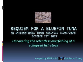 Requiem for a BlueFin TUNAan INTERNATIONAL TRADE ANALYSIS (1998/2009) OCTOBER 22ND 2009 Uncovering the relentless overfishing of a collapsed fish stock A report by ATRT,sl.®©             October 22nd 2009 