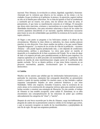 nacional. Para Almaraz, la revolución es cultura, dignidad, seguridad y bienestar.
Alarmado por la violencia que observa en los campos, en las minas y en las
ciudades, la que reverbera en el gobierno, la prensa y la oposición, sugiere realizar
un alto en la batalla para reflexionar. No se trata de quitarle el fusil al combatiente
y sustituirlo por un rosario, nos aclara, sino de utilizar otra clase de arma, el
pensamiento, el que tiene su manifestación concreta en el diálogo. El encuentro
que desea entre marxistas, cristianos y nacionalistas no es para buscar imposibles
identidades doctrinarias, sino para encontrar soluciones a través de las cuales los
sectores populares descubrirán el ser nacional, aquellas definiciones necesarias
para trazar un arco de solidaridades que posibilite la existencia de la nación como
sujeto colectivo.

Al llegar a este punto se pregunta si los bolivianos estarán a la altura de las
circunstancias. Mientras la clase obrera se radicaliza, las clases medias parecen
marchar en otra dirección. Esas clases medias tan pobres a las que cuesta llamar
"pequeña burguesía". La mejora de los niveles de vida de la población – reconoce
Almaraz – sólo puede lograrse produciendo más, y esto depende de condiciones
institucionales, política y psicológicas. La clave para poner en marcha el
desarrollo es la ampliación de la base económica del Estado. No se trata de dejar
de lado a la empresa privada, pero paradójicamente en Bolivia para impulsar a la
empresa capitalista no se debe proceder con mentalidad liberal y capitalista. En la
puesta en marcha de estas transformaciones ningún sector de la población debe
quedar excluido. Tal es su ideario político, el que toma forma concreta en un
proyecto nacionalista, popular, revolucionario (por lo transformador) y
democrático.

4. Colofón

Muchos son los autores que señalan que los intelectuales latinoamericanos, y en
particular los marxistas, raramente han conseguido desarrollar un pensamiento
creativo a partir de nuestra realidad. En muchos casos, se han limitado a aplicar
esquemas conceptuales forjados en otros contextos históricos y con otras
finalidades. Sobre este respecto, González Casanova, nota la existencia de un
cierto atraso en la construcción de categorías teóricas aptas para analizar nuestras
luchas sociales y construir una estrategia de liberación. En este sentido, el trabajo
de Almaraz es una notable excepción, como señala H. Zemelman, en su obra
encontramos una conceptualización de las relaciones de poder que combina
adecuadamente las categorías de "clase" y "nación".

Después de este breve recorrido por la obra de Almaraz, surge inevitablemente la
pregunta de cuánto de su pensamiento conserva validez en los tiempos que corren,
y qué es necesario recuperar en medio de las incertidumbres y perplejidades de
este fin de siglo. He aquí una asignatura pendiente.
 