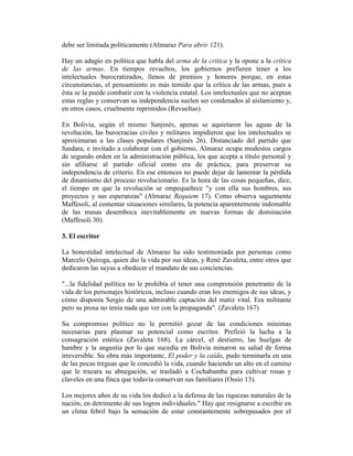 debe ser limitada políticamente (Almaraz Para abrir 121).

Hay un adagio en política que habla del arma de la crítica y la opone a la crítica
de las armas. En tiempos revueltos, los gobiernos prefieren tener a los
intelectuales burocratizados, llenos de premios y honores porque, en estas
circunstancias, el pensamiento es más temido que la crítica de las armas, pues a
ésta se la puede combatir con la violencia estatal. Los intelectuales que no aceptan
estas reglas y conservan su independencia suelen ser condenados al aislamiento y,
en otros casos, cruelmente reprimidos (Revueltas).

En Bolivia, según el mismo Sanjinés, apenas se aquietaron las aguas de la
revolución, las burocracias civiles y militares impidieron que los intelectuales se
aproximaran a las clases populares (Sanjinés 26). Distanciado del partido que
fundara, e invitado a colaborar con el gobierno, Almaraz ocupa modestos cargos
de segundo orden en la administración pública, los que acepta a título personal y
sin afiliarse al partido oficial como era de práctica, para preservar su
independencia de criterio. En ese entonces no puede dejar de lamentar la pérdida
de dinamismo del proceso revolucionario. Es la hora de las cosas pequeñas, dice,
el tiempo en que la revolución se empequeñece "y con ella sus hombres, sus
proyectos y sus esperanzas" (Almaraz Requiem 17). Como observa sagazmente
Maffesoli, al comentar situaciones similares, la potencia aparentemente indomable
de las masas desemboca inevitablemente en nuevas formas de dominación
(Maffesoli 30).

3. El escritor

La honestidad intelectual de Almaraz ha sido testimoniada por personas como
Marcelo Quiroga, quien dio la vida por sus ideas, y René Zavaleta, entre otros que
dedicaron las suyas a obedecer el mandato de sus conciencias.

"...la fidelidad política no le prohibía el tener una comprensión penetrante de la
vida de los personajes históricos, incluso cuando eran los enemigos de sus ideas, y
cómo disponía Sergio de una admirable captación del matiz vital. Era militante
pero su prosa no tenía nada que ver con la propaganda". (Zavaleta 167)

Su compromiso político no le permitió gozar de las condiciones mínimas
necesarias para plasmar su potencial como escritor. Prefirió la lucha a la
consagración estética (Zavaleta 168). La cárcel, el destierro, las huelgas de
hambre y la angustia por lo que sucedía en Bolivia minaron su salud de forma
irreversible. Su obra más importante, El poder y la caída, pudo terminarla en una
de las pocas treguas que le concedió la vida, cuando haciendo un alto en el camino
que le trazara su abnegación, se trasladó a Cochabamba para cultivar rosas y
claveles en una finca que todavía conservan sus familiares (Ossio 13).

Los mejores años de su vida los dedicó a la defensa de las riquezas naturales de la
nación, en detrimento de sus logros individuales." Hay que resignarse a escribir en
un clima febril bajo la sensación de estar constantemente sobrepasados por el
 