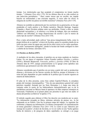 tiempo. Los intelectuales que han aceptado el compromiso no tienen mucho
tiempo..." (Almaraz Para abrir 172). En los últimos días de su vida confesó en
una entrevista periodística: " Hace cuatro meses que no escribo, me impide
hacerlo mi enfermedad y una creciente angustia. A veces odio mi oficio; la
máquina de escribir me parece un terrible monstruo" (Almaraz Para abrir 119).

Almaraz no ocultaba su admiración por los escritores de su generación, en los que
ponderaba el vuelo poético y la fluidez narrativa. Marcelo Quiroga, Augusto
Céspedes y René Zavaleta estaban entre sus preferidos. Frente a ellos se sentía
demasiado racionalista y, al referirse a su forma de trabajar, dijo con modestia:
"elaboro con dificultad, no tengo disposiciones de escritor o por lo menos de
cierto tipo de escritor" (Almaraz Para abrir 119).

Pese a tanta adversidad, pudo cultivar "una prosa tranquilamente bella, como la
propia belleza de su espíritu", al decir de Zavaleta, quien lo considera dueño de un
estilo tan puro como las aguas que caen de los altos cerros en los valles quechuas.
Un estilo "serenamente inteligente", donde la lucidez del fondo configura lo claro
y esbelto de las formas. (Zavaleta 167).

3.1 Petróleo en Bolivia (1957)

A mediados de los años cincuenta, el petróleo era un tema candente en América
Latina. En esa época el argentino Arturo Frondizi publica Petróleo y política
(1954) y Rómulo Betancourt, Venezuela, política y petróleo (1956). El libro de
Almaraz data de 1957, aunque posteriormente se le agregó como apéndice una
conferencia que pronunció casi diez años más tarde.

Almaraz consideraba que el petróleo era un tema a partir del cual se producirían
alianzas y divisiones en las fuerzas sociales de Bolivia, porque el bienestar o la
ruina del país dependían en gran medida de la política que la nación siguiera en
materia de hidrocarburos

El plan de la obra presenta, como bien señala CaprilesVillazón, la armadura
propia del montaje cinematográfico. " Nos da una panorámica general del cartel
petrolero mundial, formado por las Siete Hermanas [...], luego una toma de
conjunto sobre la suerte de los hidrocarburos latinoamericanos que va de la
autodefensa nacional en México hasta la apertura a la libre empresa extranjera en
Venezuela. Finalmente en el primer plano nos presenta lo que más nos atañe: el
drama del petróleo en Bolivia" (Capriles 177).

El método seguido para elaborar el libro fue descrito con modestia por su autor.
"La información recogida en libros, informes artículos de prensa, etc., la fui
ordenando en un fichero. Esta fue la primera etapa del trabajo. La siguiente fue
confrontar y depurar esa información y la última correspondió a la sistematización
en temas generales" (Almaraz Para abrir 114). Lo cierto es que "detective por
encargo de su patria", al decir de Zavaleta, se vio en vuelto en una "lucha agónica
hecha de números y de pesquisa de datos sepultados; se entregó a un juego
 