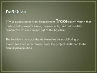 RTM is abbreviation from Requirement    Trace     ability Matrix that
tools to help project’s scope, requirements, and deliverables
remain “as is” when compared to the baseline.

The function is to trace the deliverables by establishing a
thread for each requirement- from the project’s initiation to the
final implementation
 
