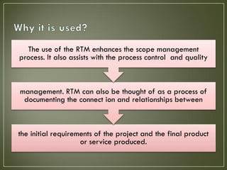 The use of the RTM enhances the scope management
process. It also assists with the process control and quality



management. RTM can also be thought of as a process of
 documenting the connect ion and relationships between



the initial requirements of the project and the final product
                    or service produced.
 