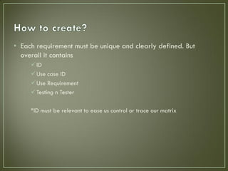 • Each requirement must be unique and clearly defined. But
  overall it contains
      ID
      Use case ID
      Use Requirement
      Testing n Tester

     *ID must be relevant to ease us control or trace our matrix
 