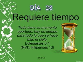DÍA   28 Requiere tiempo Todo tiene su momento oportuno; hay un tiempopara todo lo que se hace bajo el cielo.Eclesiastés 3:1 (NVI), Filipenses 1:6 D.B.CH.S. 