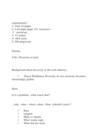 requierments :
1- total 12 pages
2- Last page (page 12) resourses -
5 recourses.
3- 12 inches
4- APA style
5- NO plagirasm
Outline
Title: Diversity in tech
Background about diversity in the tech industry.
• Thesis Workplace Diversity As our economy becomes
increasingly global.
Ideas
Is it a problem , what cause that?
_ why , what , where, when , How (should I care) ?
• Race
• religion
• Male vs female
• What works right
• What did not work
 