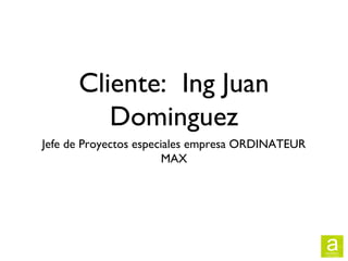 Cliente: Ing Juan
         Dominguez
Jefe de Proyectos especiales empresa ORDINATEUR
                        MAX
 