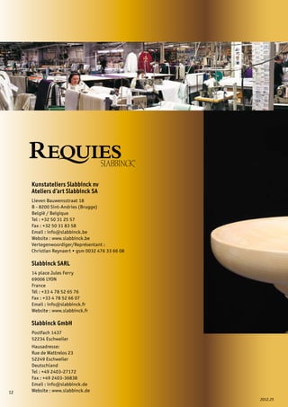 12
2012.25
Kunstateliers Slabbinck nv
Ateliers d’art Slabbinck SA
Lieven Bauwensstraat 18
B - 8200 Sint-Andries (Brugge)
België / Belgique
Tel : +32 50 31 25 57
Fax : +32 50 31 83 58
Email : info@slabbinck.be
Website : www.slabbinck.be
Vertegenwoordiger/Représentant :
Christian Reynaert • gsm 0032 476 33 66 08
Slabbinck SARL
14 place Jules Ferry
69006 LYON
France
Tél : +33 4 78 52 65 76
Fax : +33 4 78 52 66 07
Email : info@slabbinck.fr
Website : www.slabbinck.fr
Slabbinck GmbH
Postfach 1437
52234 Eschweiler
Hausadresse:
Rue de Wattrelos 23
52249 Eschweiler
Deutschland
Tel : +49 2403-27172
Fax : +49 2403-36838
Email : info@slabbinck.de
Website : www.slabbinck.de
 
