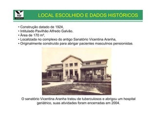 LOCAL ESCOLHIDO E DADOS HISTÓRICOS

• Construção datado de 1924,
• Intitulado Pavilhão Alfredo Galvão.
• Área de 170 m²,
• Localizada no complexo do antigo Sanatório Vicentina Aranha,
• Originalmente construído para abrigar pacientes masculinos pensionistas.




  O sanatório Vicentina Aranha tratou de tuberculosos e abrigou um hospital
           geriátrico, suas atividades foram encerradas em 2004.
 