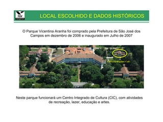 LOCAL ESCOLHIDO E DADOS HISTÓRICOS

   O Parque Vicentina Aranha foi comprado pela Prefeitura de São José dos
       Campos em dezembro de 2006 e inaugurado em Julho de 2007




                                                      Cafeteria Requinte Café




Neste parque funcionará um Centro Integrado de Cultura (CIC), com atividades
                   de recreação, lazer, educação e artes.
 