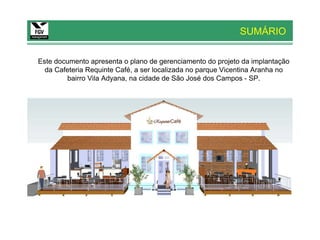 SUMÁRIO

Este documento apresenta o plano de gerenciamento do projeto da implantação
  da Cafeteria Requinte Café, a ser localizada no parque Vicentina Aranha no
        bairro Vila Adyana, na cidade de São José dos Campos - SP.
 