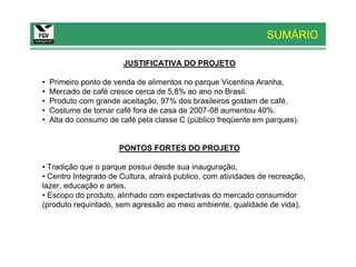 SUMÁRIO

                        JUSTIFICATIVA DO PROJETO

•   Primeiro ponto de venda de alimentos no parque Vicentina Aranha,
•   Mercado de café cresce cerca de 5,8% ao ano no Brasil.
•   Produto com grande aceitação, 97% dos brasileiros gostam de café,
•   Costume de tomar café fora de casa de 2007-08 aumentou 40%.
•   Alta do consumo de café pela classe C (público freqüente em parques).


                       PONTOS FORTES DO PROJETO

• Tradição que o parque possui desde sua inauguração,
• Centro Integrado de Cultura, atrairá publico, com atividades de recreação,
lazer, educação e artes.
• Escopo do produto, alinhado com expectativas do mercado consumidor
(produto requintado, sem agressão ao meio ambiente, qualidade de vida),
 