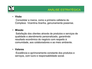 ANÁLISE ESTRATÉGICA

• Visão
  Consolidar a marca, como a primeira cafeteria do
  Complexo Vicentina Aranha, genuinamente joseense.

• Missão
   Satisfação dos clientes através de produtos e serviços de
  qualidade e atendimento personalizado, garantindo
  resultado econômico do negócio com respeito à
  comunidade, aos colaboradores e ao meio ambiente.

• Valores
   Excelência e aprimoramento constante dos produtos e
  serviços, com lucro e responsabilidade social.
 