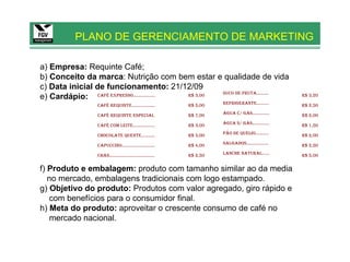 PLANO DE GERENCIAMENTO DE MARKETING

a) Empresa: Requinte Café;
b) Conceito da marca: Nutrição com bem estar e qualidade de vida
c) Data inicial de funcionamento: 21/12/09
                                                     SUCO DE FRUTA..........
e) Cardápio: CAFÉ EXPRESSO.................. R$ 3,00                                                R$ 3,20

                 CAFÉ REQUINTE...................            R$ 5,00   REFRIGERANTE..........       R$ 2,50

                 CAFÉ REQUINTE ESPECIAL                      R$ 7,00   ÁGUA C/ GÁS..............    R$ 2,00

                 CAFÉ COM LEITE..................            R$ 3,00   ÁGUA S/ GÁS..............    R$ 1,50

                 CHOCOLATE QUENTE...........                 R$ 3,00   PÃO DE QUEIJO...........     R$ 2,00

                 CAPUCCINO...........................        R$ 4,00   SALGADOS..................   R$ 2,50

                 CHÁS.....................................   R$ 2,50   LANCHE NATURAL......         R$ 5,00


f) Produto e embalagem: produto com tamanho similar ao da media
   no mercado, embalagens tradicionais com logo estampado.
g) Objetivo do produto: Produtos com valor agregado, giro rápido e
    com benefícios para o consumidor final.
h) Meta do produto: aproveitar o crescente consumo de café no
    mercado nacional.
 